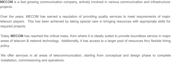 MECOM is a fast growing communication company, actively involved in various communication and infrastructure projects.   Over the years, MECOM has earned a reputation of providing quality services to meet requirements of major telecom players.  This has been achieved by taking special care in bringing resources with appropriate skills for required projects.    Today MECOM has reached the critical mass, from where it is ideally suited to provide boundless service in major areas of telecom & network technology.  Additionally, it has access to a larger pool of resources thru flexible hiring policy.  We offer services in all areas of telecommunication, starting from conceptual and design phase to complete installation, commissioning and operations.